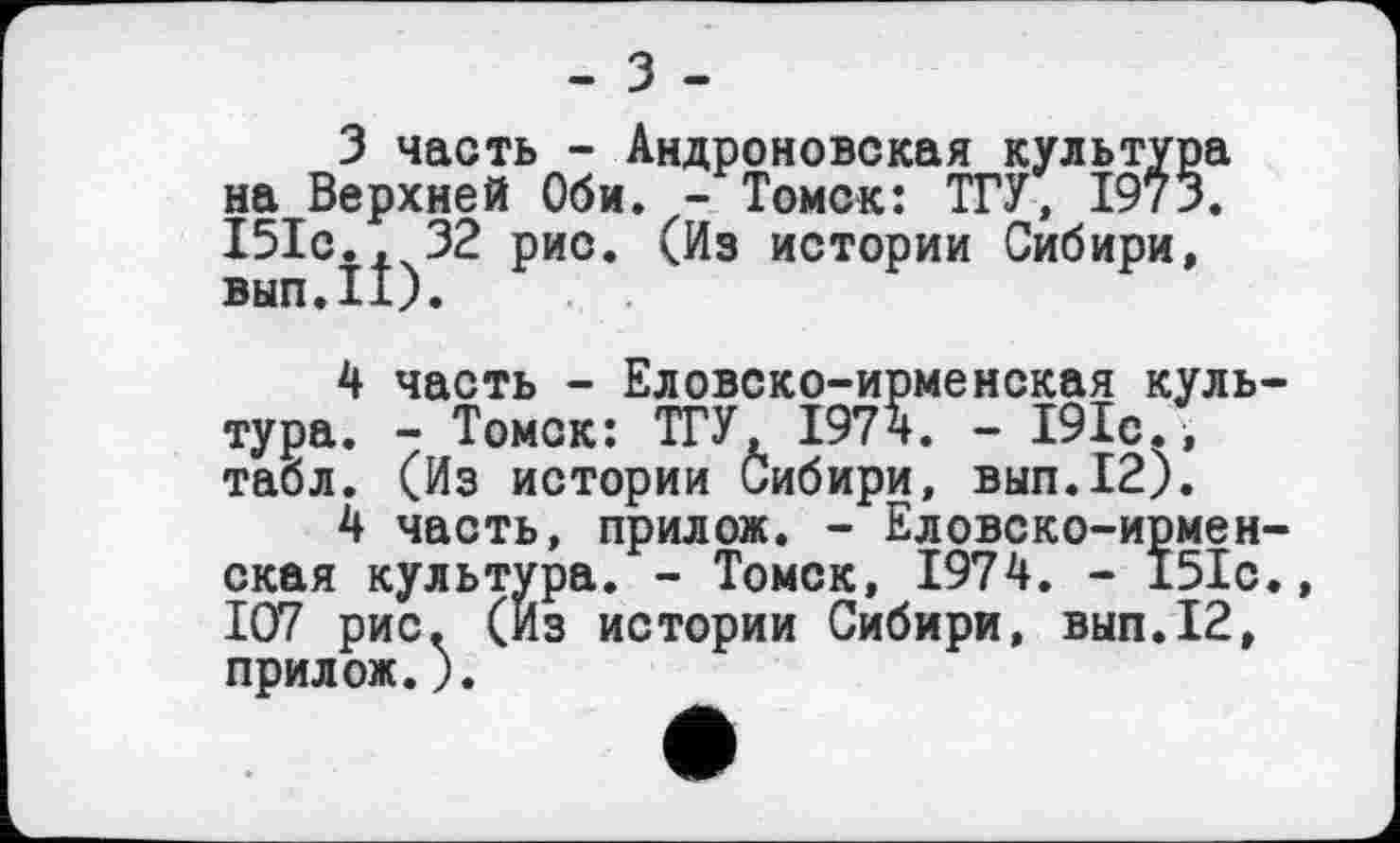 ﻿- З -
З часть - Андроновская культур на Верхней Оби. - Томск: ТГУ, І9їЗ І5Іс., 32 рис. (Из истории Сибири, вып.П).
4 часть - Еловско-ирменская культура. - Томск: ТГУ, 1974. - 191с., табл. (Из истории Сибири, вып.12).
4 часть, прилож. - Еловско-ирменская культура. - Томск, 1974. - 151с. 107 рис. (Из истории Сибири, вып.12, прилож.).